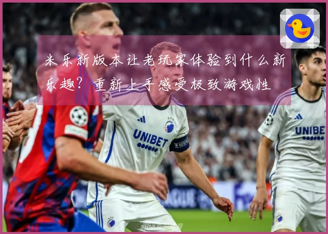 米乐新版本让老玩家体验到什么新乐趣？重新上手感受极致游戏性