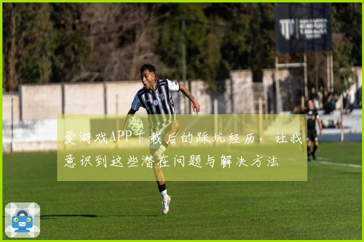 爱游戏APP下载后的踩坑经历，让我意识到这些潜在问题与解决方法