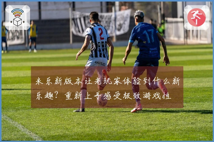 米乐新版本让老玩家体验到什么新乐趣？重新上手感受极致游戏性