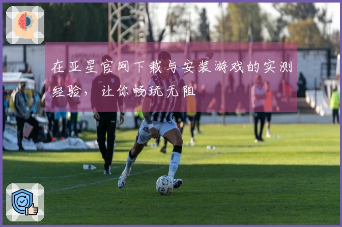 在亚星官网下载与安装游戏的实测经验，让你畅玩无阻