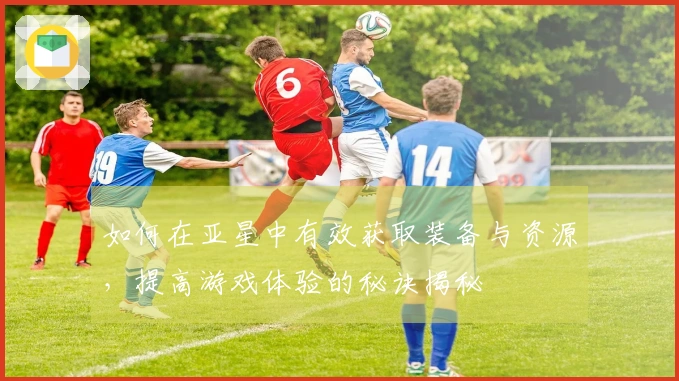 如何在亚星中有效获取装备与资源，提高游戏体验的秘诀揭秘