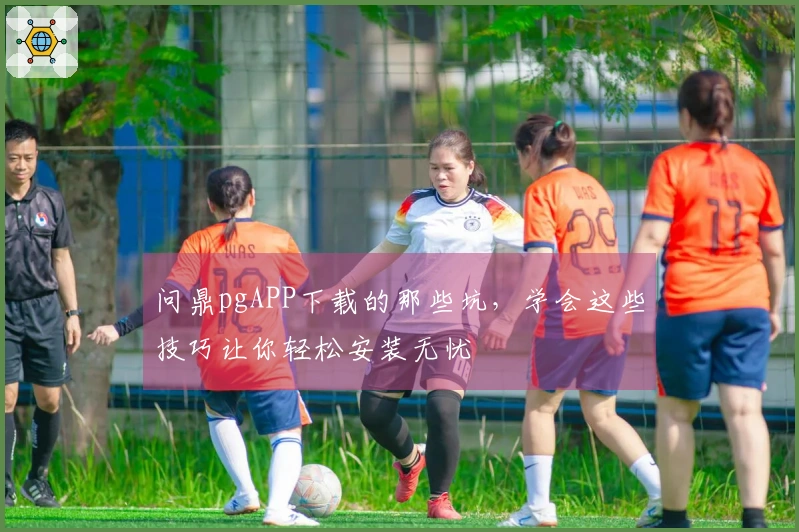 问鼎pgAPP下载的那些坑，学会这些技巧让你轻松安装无忧